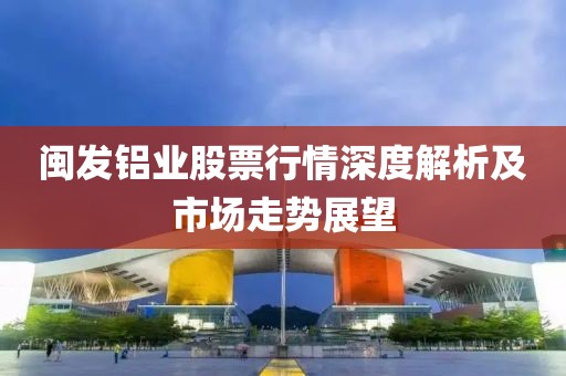 閩發(fā)鋁業(yè)股票行情深度解析及市場走勢展望