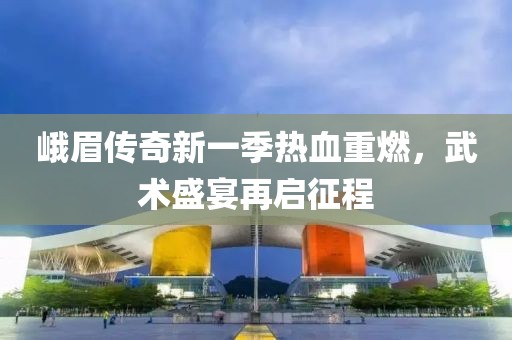 峨眉傳奇新一季熱血重燃，武術盛宴再啟征程