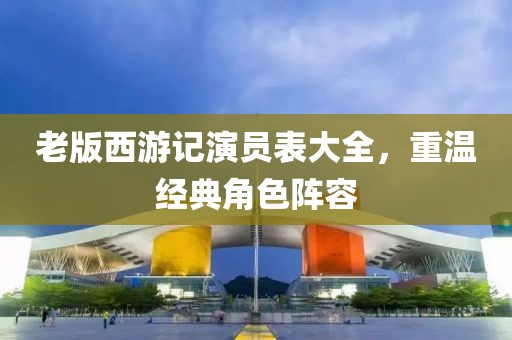 老版西游記演員表大全，重溫經(jīng)典角色陣容