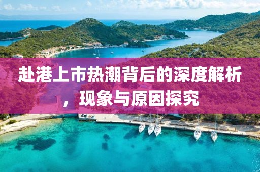 赴港上市熱潮背后的深度解析，現(xiàn)象與原因探究