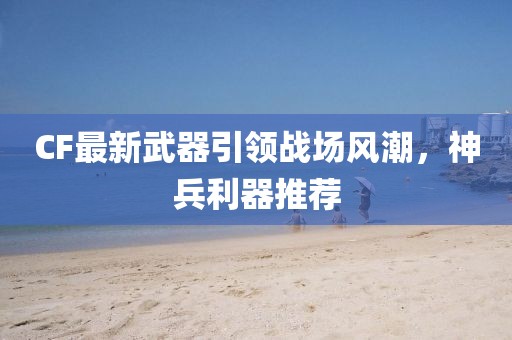 CF最新武器引領(lǐng)戰(zhàn)場風(fēng)潮，神兵利器推薦
