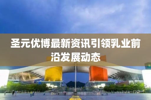 圣元優(yōu)博最新資訊引領(lǐng)乳業(yè)前沿發(fā)展動態(tài)