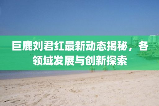 巨鹿劉君紅最新動(dòng)態(tài)揭秘，各領(lǐng)域發(fā)展與創(chuàng)新探索