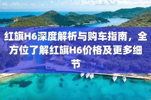 紅旗H6深度解析與購車指南，全方位了解紅旗H6價(jià)格及更多細(xì)節(jié)