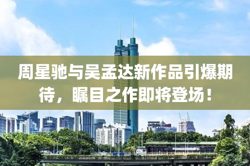 周星馳與吳孟達新作品引爆期待，矚目之作即將登場！