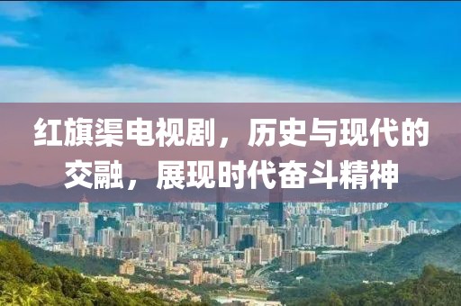 紅旗渠電視劇，歷史與現(xiàn)代的交融，展現(xiàn)時代奮斗精神