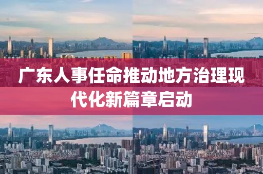 廣東人事任命推動(dòng)地方治理現(xiàn)代化新篇章啟動(dòng)