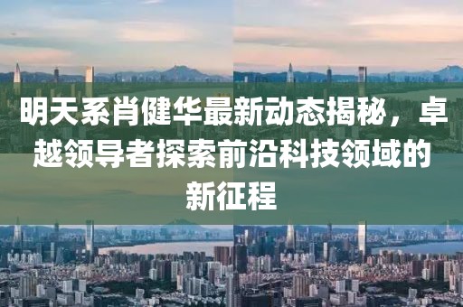 明天系肖健華最新動態(tài)揭秘，卓越領(lǐng)導(dǎo)者探索前沿科技領(lǐng)域的新征程