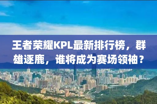王者榮耀KPL最新排行榜，群雄逐鹿，誰將成為賽場領(lǐng)袖？