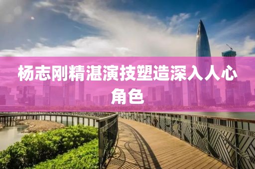 楊志剛精湛演技塑造深入人心角色