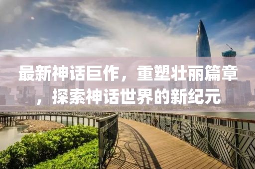 最新神話巨作，重塑壯麗篇章，探索神話世界的新紀(jì)元