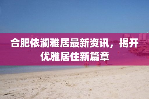 合肥依瀾雅居最新資訊，揭開優(yōu)雅居住新篇章