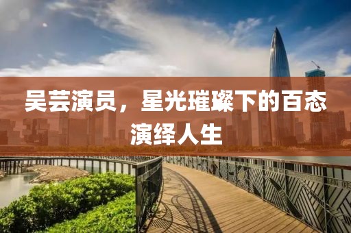 吳蕓演員，星光璀璨下的百態(tài)演繹人生