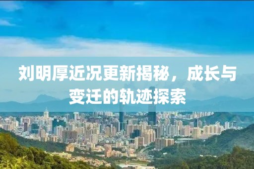 劉明厚近況更新揭秘，成長(zhǎng)與變遷的軌跡探索