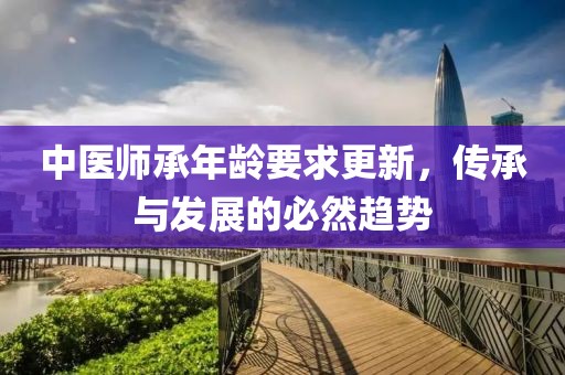 中醫(yī)師承年齡要求更新，傳承與發(fā)展的必然趨勢