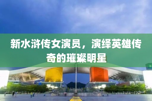 新水滸傳女演員，演繹英雄傳奇的璀璨明星