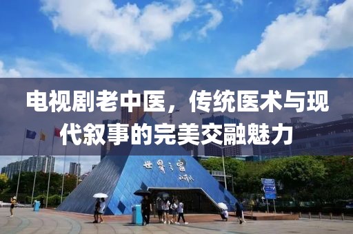 電視劇老中醫(yī)，傳統(tǒng)醫(yī)術(shù)與現(xiàn)代敘事的完美交融魅力