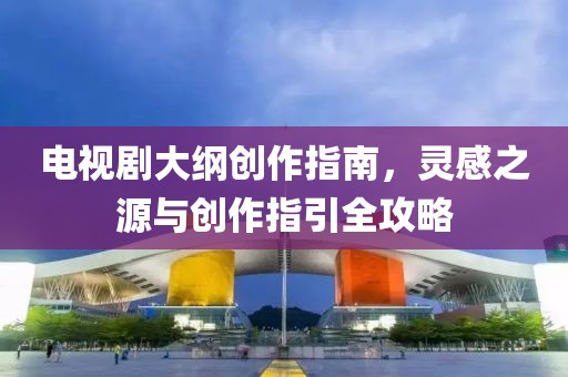 電視劇大綱創(chuàng)作指南，靈感之源與創(chuàng)作指引全攻略