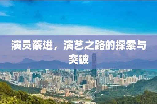 演員蔡進(jìn)，演藝之路的探索與突破