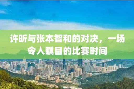 許昕與張本智和的對決，一場令人矚目的比賽時間