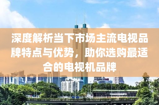 深度解析當下市場主流電視品牌特點與優(yōu)勢，助你選購最適合的電視機品牌