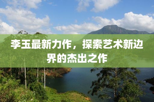 李玉最新力作，探索藝術(shù)新邊界的杰出之作