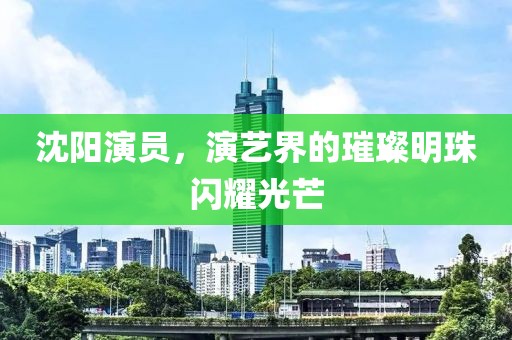 沈陽(yáng)演員，演藝界的璀璨明珠閃耀光芒