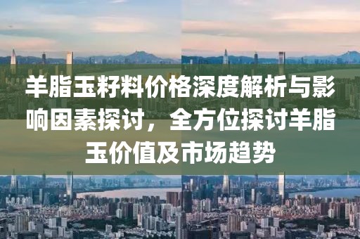 羊脂玉籽料價格深度解析與影響因素探討，全方位探討羊脂玉價值及市場趨勢