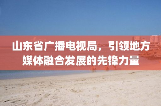 山東省廣播電視局，引領(lǐng)地方媒體融合發(fā)展的先鋒力量