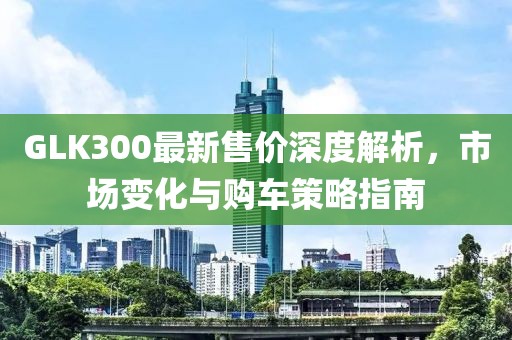 GLK300最新售價(jià)深度解析，市場變化與購車策略指南