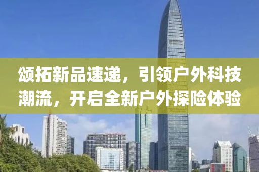 頌拓新品速遞，引領(lǐng)戶外科技潮流，開啟全新戶外探險(xiǎn)體驗(yàn)
