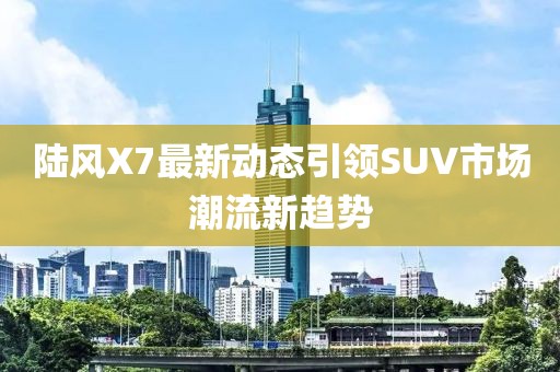 陸風(fēng)X7最新動(dòng)態(tài)引領(lǐng)SUV市場(chǎng)潮流新趨勢(shì)