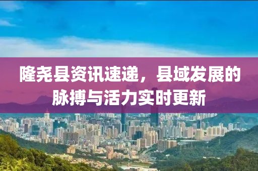 隆堯縣資訊速遞，縣域發(fā)展的脈搏與活力實(shí)時(shí)更新
