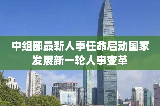 中組部最新人事任命啟動(dòng)國(guó)家發(fā)展新一輪人事變革
