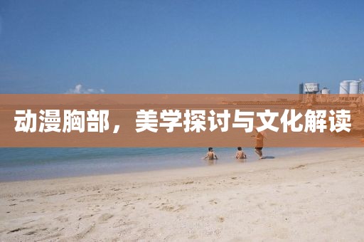 動(dòng)漫胸部，美學(xué)探討與文化解讀