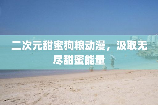 二次元甜蜜狗糧動漫，汲取無盡甜蜜能量