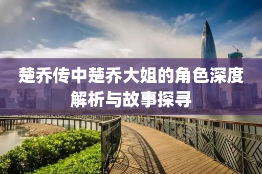 楚喬傳中楚喬大姐的角色深度解析與故事探尋