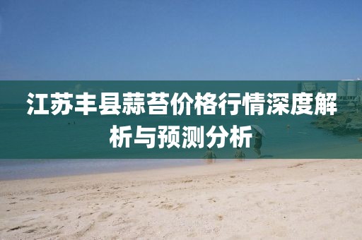 江蘇豐縣蒜苔價格行情深度解析與預測分析