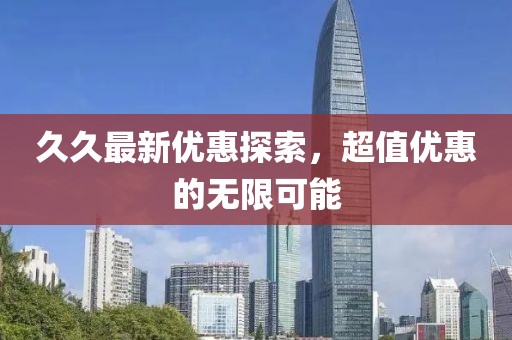 久久最新優(yōu)惠探索，超值優(yōu)惠的無限可能