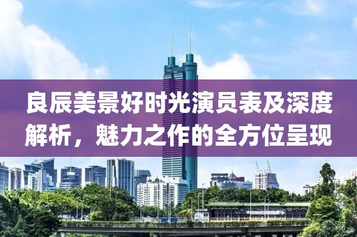 良辰美景好時(shí)光演員表及深度解析，魅力之作的全方位呈現(xiàn)