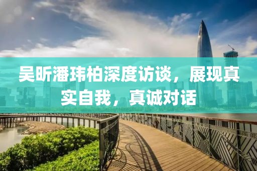 吳昕潘瑋柏深度訪談，展現(xiàn)真實自我，真誠對話