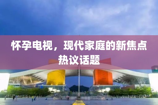 懷孕電視，現(xiàn)代家庭的新焦點熱議話題
