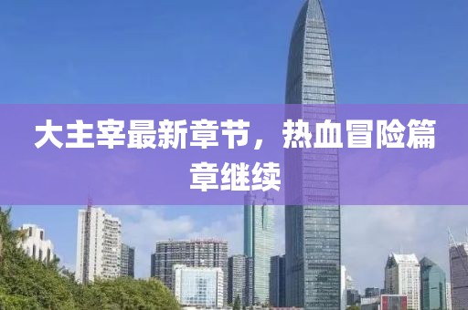 大主宰最新章節(jié)，熱血冒險篇章繼續(xù)