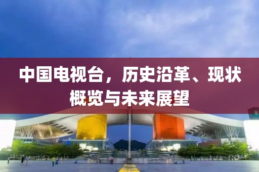 中國電視臺，歷史沿革、現(xiàn)狀概覽與未來展望