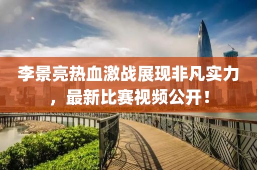 李景亮熱血激戰(zhàn)展現(xiàn)非凡實(shí)力，最新比賽視頻公開！