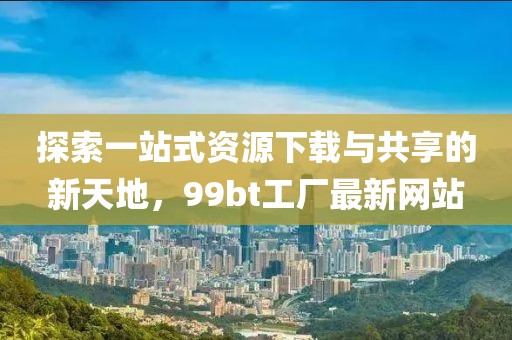 探索一站式資源下載與共享的新天地，99bt工廠最新網站