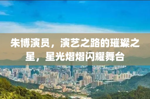 朱博演員，演藝之路的璀璨之星，星光熠熠閃耀舞臺