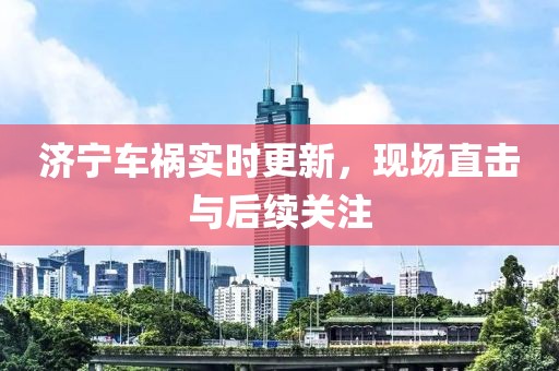 濟寧車禍實時更新，現(xiàn)場直擊與后續(xù)關(guān)注