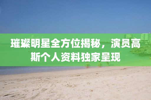 璀璨明星全方位揭秘，演員高斯個(gè)人資料獨(dú)家呈現(xiàn)
