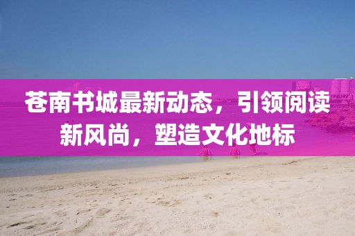 蒼南書城最新動(dòng)態(tài)，引領(lǐng)閱讀新風(fēng)尚，塑造文化地標(biāo)